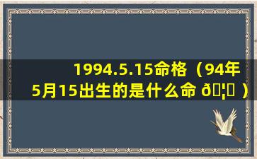 1994.5.15命格（94年5月15出生的是什么命 🦊 ）